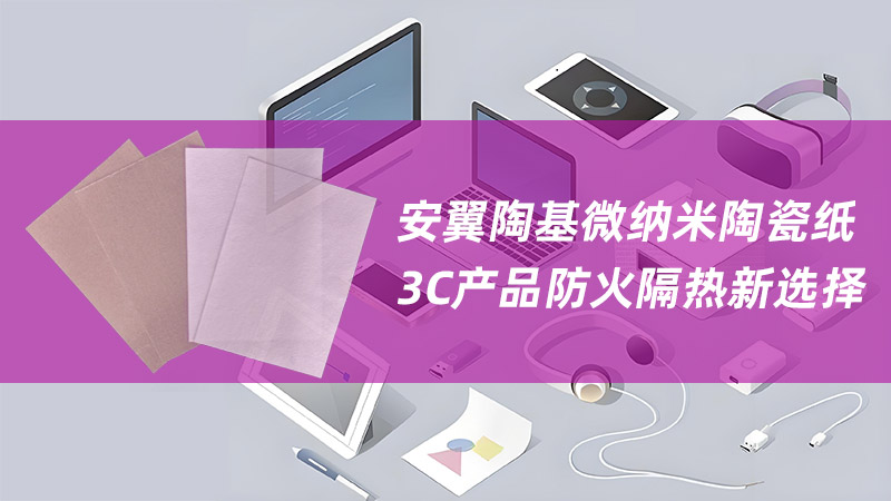 安翼微纳米陶瓷纸——3C产品防火隔热新选择